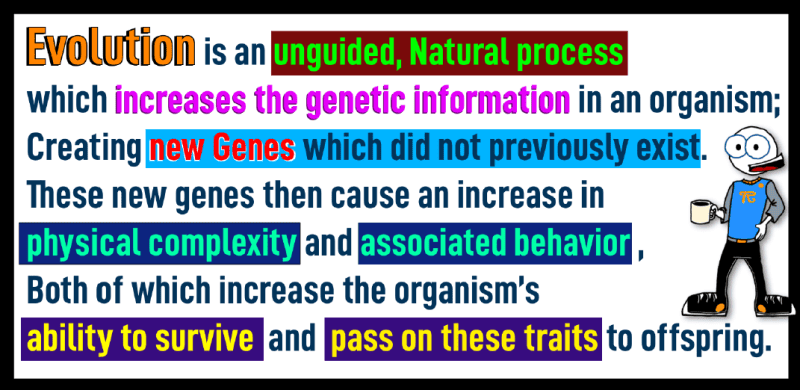 “Evolution is an unguided, natural process which increases the genetic information in an organism, creating new genes which did not previously exist. These new genes then cause an increase in physical complexity and associated behavior, Both of which increase the organism’s ability to survive and pass on these traits to offspring.”